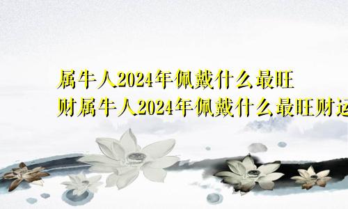 属牛人2024年佩戴什么最旺财属牛人2024年佩戴什么最旺财运