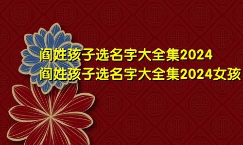 阎姓孩子选名字大全集2024阎姓孩子选名字大全集2024女孩