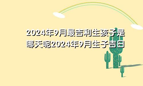 2024年9月最吉利生孩子是哪天呢2024年9月生子吉日