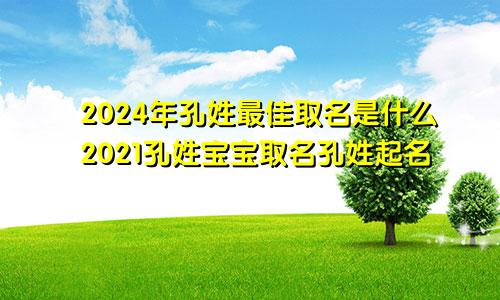 2024年孔姓最佳取名是什么2021孔姓宝宝取名孔姓起名