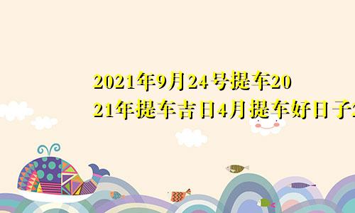 2021年9月24号提车2021年提车吉日4月提车好日子2021年9月