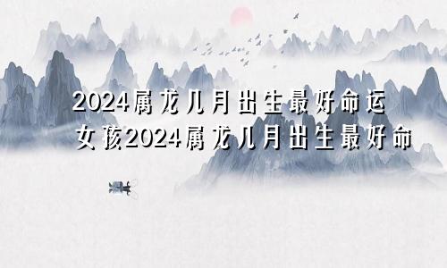 2024属龙几月出生最好命运女孩2024属龙几月出生最好命