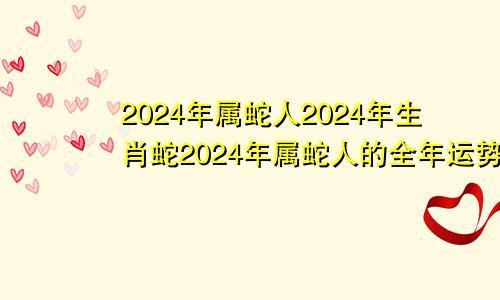 2024年属蛇人2024年生肖蛇2024年属蛇人的全年运势详解