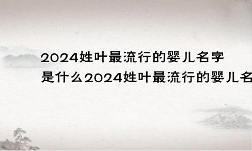 2024姓叶最流行的婴儿名字是什么2024姓叶最流行的婴儿名字叫什么