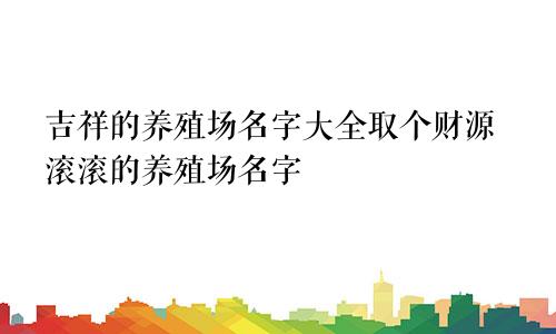 吉祥的养殖场名字大全取个财源滚滚的养殖场名字