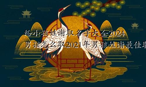 给小孩姓谢取名字大全2024男孩怎么取2021年男孩姓谢最佳取名