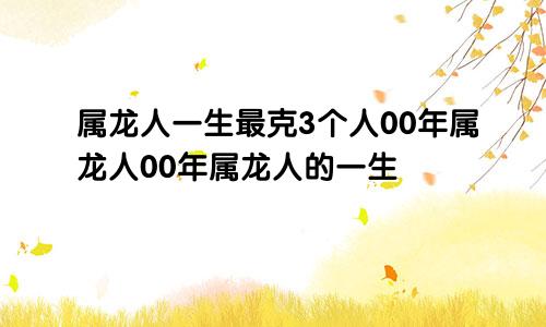 属龙人一生最克3个人00年属龙人00年属龙人的一生