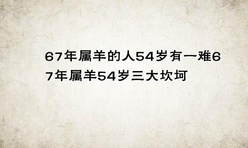 67年属羊的人54岁有一难67年属羊54岁三大坎坷