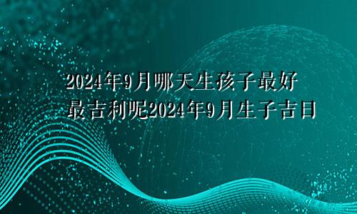 2024年9月哪天生孩子最好最吉利呢2024年9月生子吉日