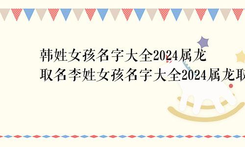 韩姓女孩名字大全2024属龙取名李姓女孩名字大全2024属龙取名