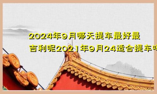 2024年9月哪天提车最好最吉利呢2021年9月24适合提车吗