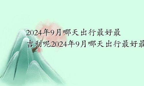 2024年9月哪天出行最好最吉利呢2024年9月哪天出行最好最吉利的日子