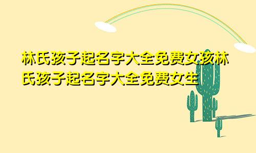 林氏孩子起名字大全免费女孩林氏孩子起名字大全免费女生