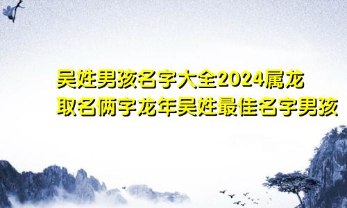 吴姓男孩名字大全2024属龙取名俩字龙年吴姓最佳名字男孩