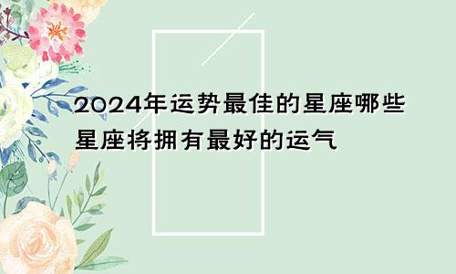 2024年运势最佳的星座哪些星座将拥有最好的运气