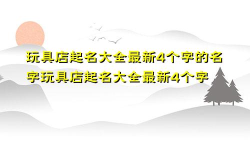 玩具店起名大全最新4个字的名字玩具店起名大全最新4个字