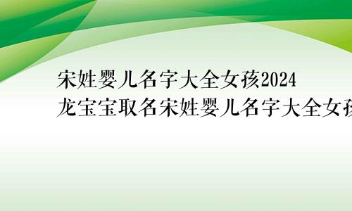 宋姓婴儿名字大全女孩2024龙宝宝取名宋姓婴儿名字大全女孩2024龙宝宝男孩