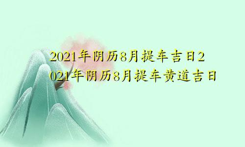 2021年阴历8月提车吉日2021年阴历8月提车黄道吉日