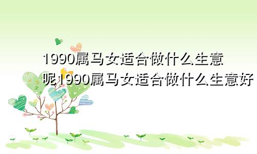 1990属马女适合做什么生意呢1990属马女适合做什么生意好