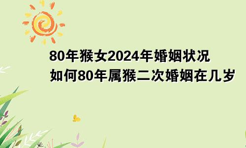 80年猴女2024年婚姻状况如何80年属猴二次婚姻在几岁