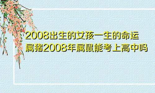 2008出生的女孩一生的命运属猪2008年属鼠能考上高中吗