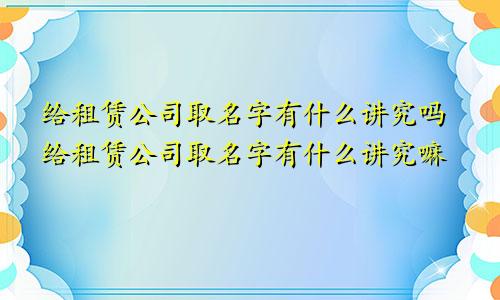 给租赁公司取名字有什么讲究吗给租赁公司取名字有什么讲究嘛