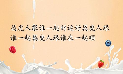 属虎人跟谁一起财运好属虎人跟谁一起属虎人跟谁在一起顺