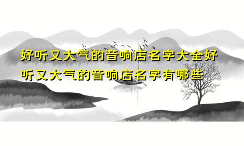 好听又大气的音响店名字大全好听又大气的音响店名字有哪些