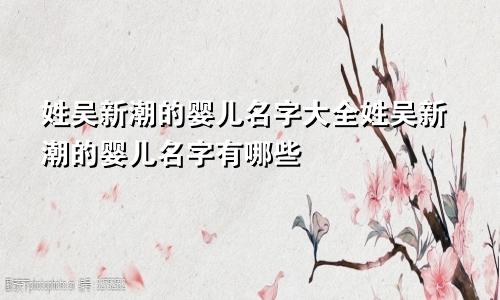 姓吴新潮的婴儿名字大全姓吴新潮的婴儿名字有哪些