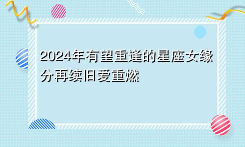 2024年有望重逢的星座女缘分再续旧爱重燃