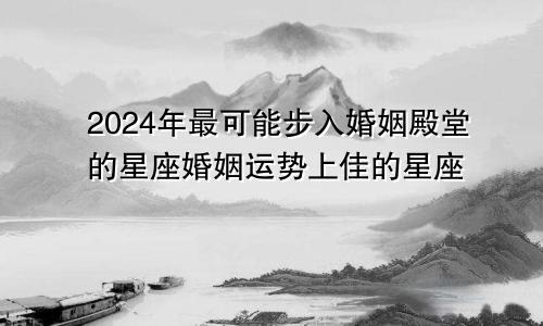 2024年最可能步入婚姻殿堂的星座婚姻运势上佳的星座