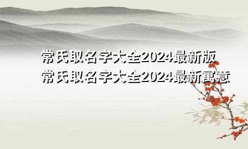 常氏取名字大全2024最新版常氏取名字大全2024最新寓意