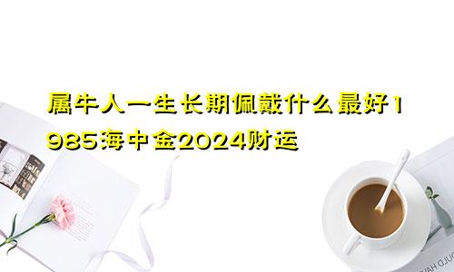 属牛人一生长期佩戴什么最好1985海中金2024财运