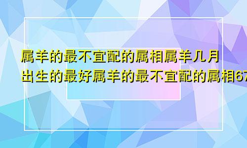 属羊的最不宜配的属相属羊几月出生的最好属羊的最不宜配的属相67年是什么