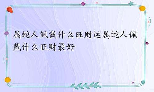 属蛇人佩戴什么旺财运属蛇人佩戴什么旺财最好