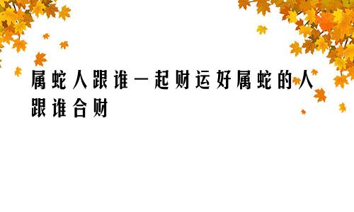 属蛇人跟谁一起财运好属蛇的人跟谁合财