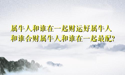 属牛人和谁在一起财运好属牛人和谁合财属牛人和谁在一起最配?