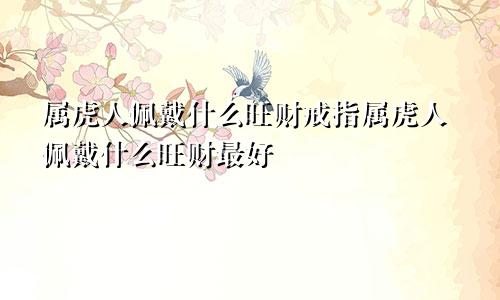 属虎人佩戴什么旺财戒指属虎人佩戴什么旺财最好