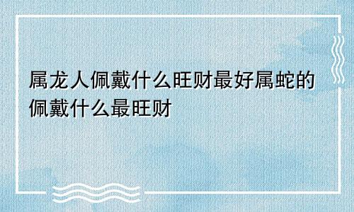 属龙人佩戴什么旺财最好属蛇的佩戴什么最旺财