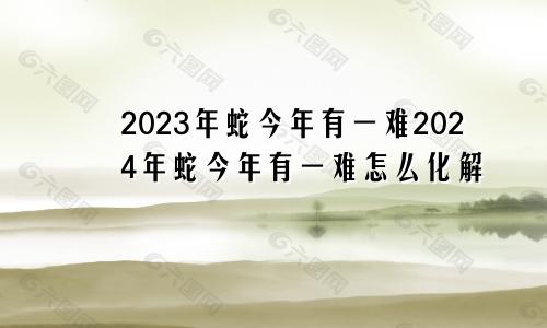 2023年蛇今年有一难2024年蛇今年有一难怎么化解