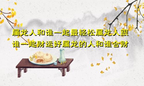 属龙人和谁一起最轻松属龙人跟谁一起财运好属龙的人和谁合财