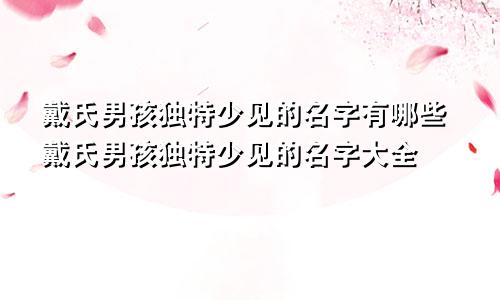 戴氏男孩独特少见的名字有哪些戴氏男孩独特少见的名字大全