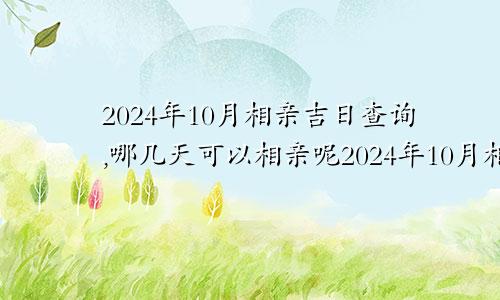 2024年10月相亲吉日查询,哪几天可以相亲呢2024年10月相亲吉日查询,哪几天可以相亲结婚