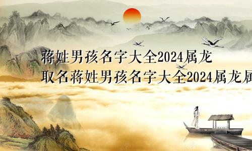 蒋姓男孩名字大全2024属龙取名蒋姓男孩名字大全2024属龙属虎