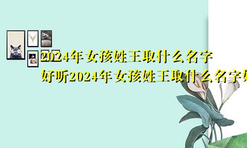 2024年女孩姓王取什么名字好听2024年女孩姓王取什么名字好呢