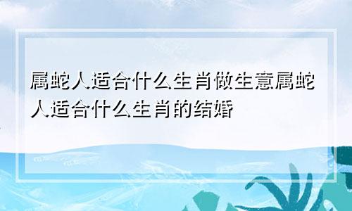 属蛇人适合什么生肖做生意属蛇人适合什么生肖的结婚