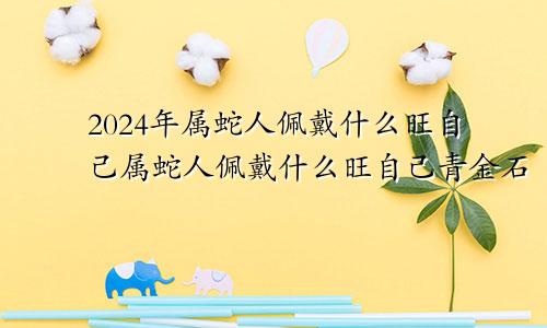 2024年属蛇人佩戴什么旺自己属蛇人佩戴什么旺自己青金石