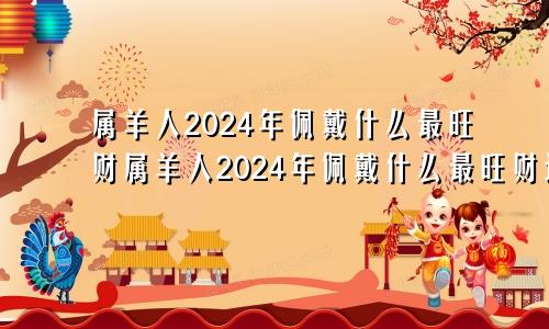 属羊人2024年佩戴什么最旺财属羊人2024年佩戴什么最旺财运