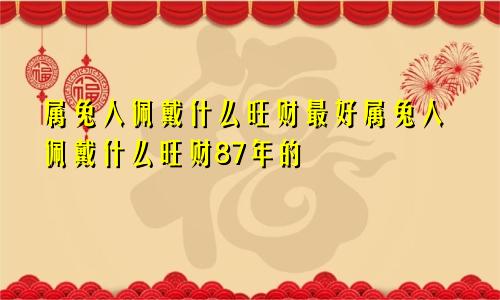 属兔人佩戴什么旺财最好属兔人佩戴什么旺财87年的