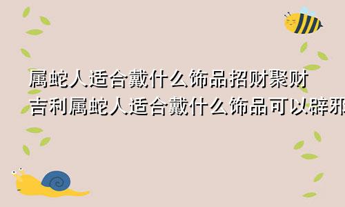 属蛇人适合戴什么饰品招财聚财吉利属蛇人适合戴什么饰品可以辟邪